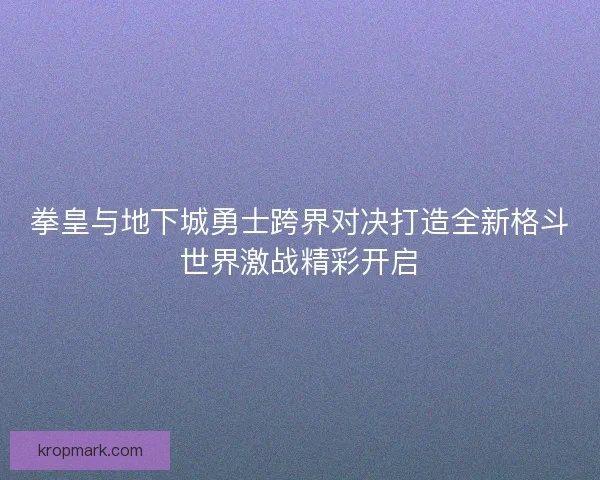 拳皇与地下城勇士跨界对决打造全新格斗世界激战精彩开启