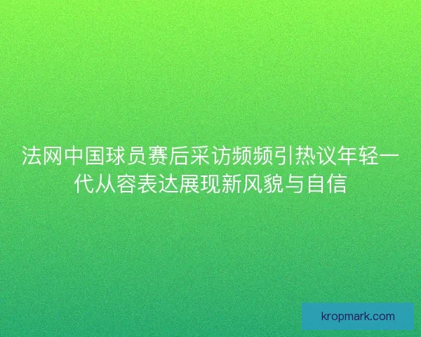 法网中国球员赛后采访频频引热议年轻一代从容表达展现新风貌与自信