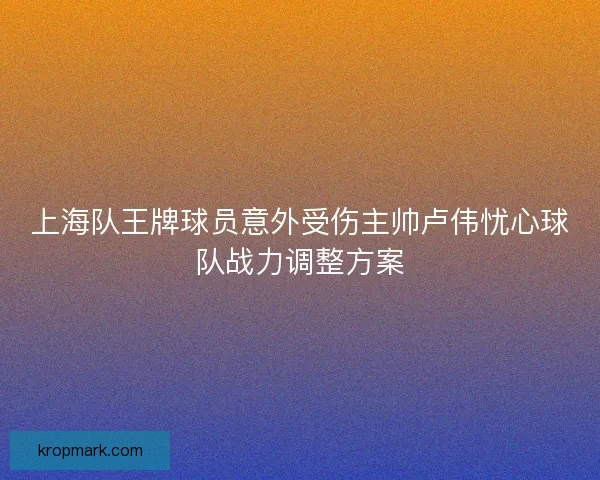 上海队王牌球员意外受伤主帅卢伟忧心球队战力调整方案