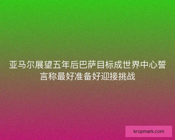 亚马尔展望五年后巴萨目标成世界中心誓言称最好准备好迎接挑战
